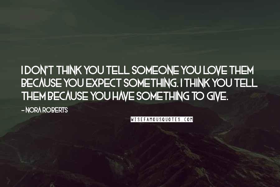 Nora Roberts Quotes: I don't think you tell someone you love them because you expect something. I think you tell them because you have something to give.