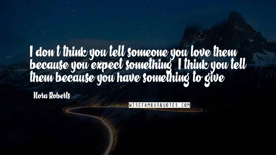 Nora Roberts Quotes: I don't think you tell someone you love them because you expect something. I think you tell them because you have something to give.