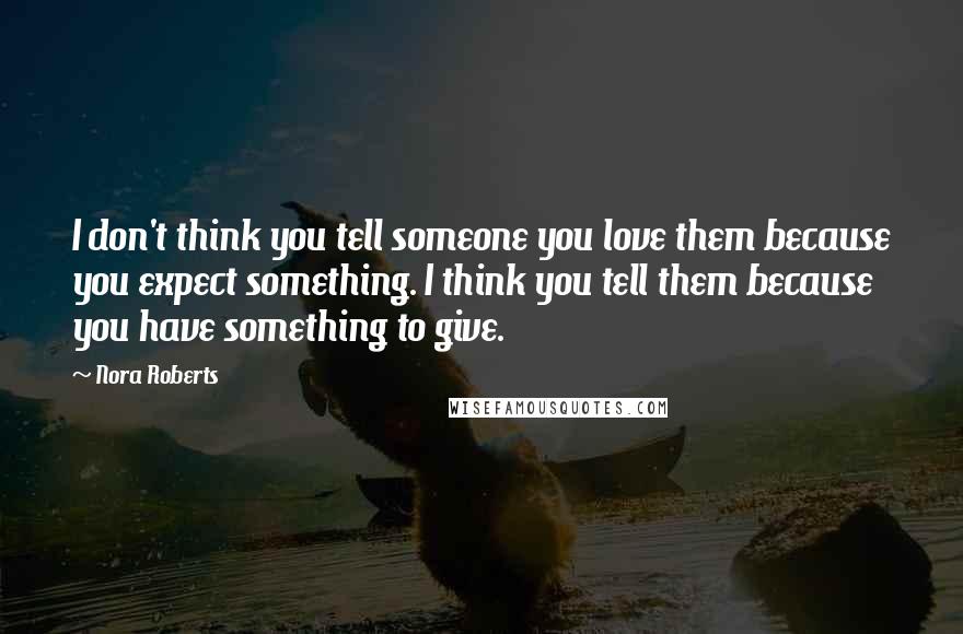Nora Roberts Quotes: I don't think you tell someone you love them because you expect something. I think you tell them because you have something to give.