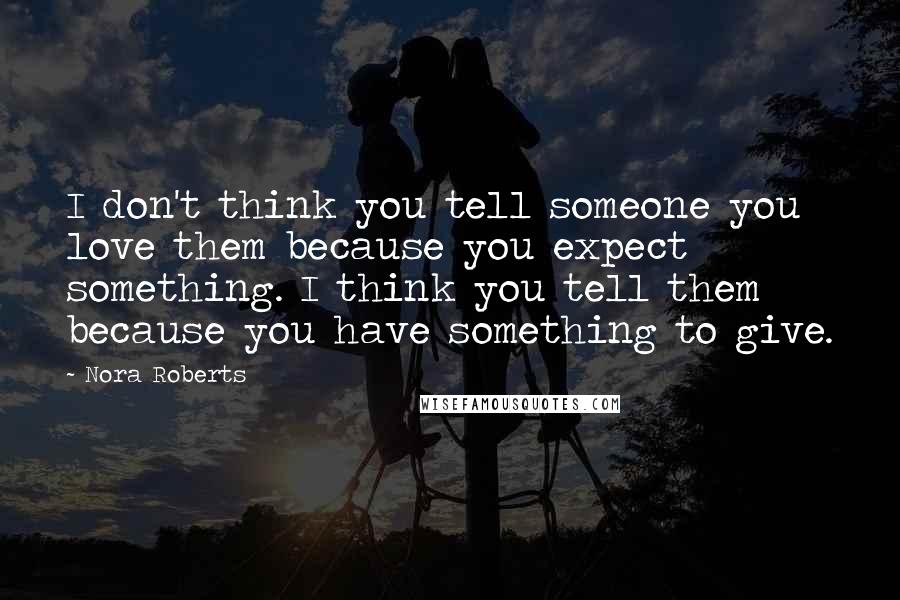 Nora Roberts Quotes: I don't think you tell someone you love them because you expect something. I think you tell them because you have something to give.