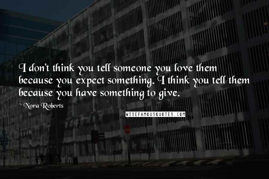 Nora Roberts Quotes: I don't think you tell someone you love them because you expect something. I think you tell them because you have something to give.