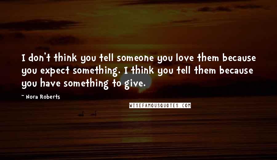 Nora Roberts Quotes: I don't think you tell someone you love them because you expect something. I think you tell them because you have something to give.