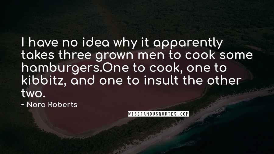 Nora Roberts Quotes: I have no idea why it apparently takes three grown men to cook some hamburgers.One to cook, one to kibbitz, and one to insult the other two.