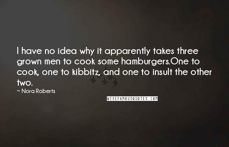 Nora Roberts Quotes: I have no idea why it apparently takes three grown men to cook some hamburgers.One to cook, one to kibbitz, and one to insult the other two.