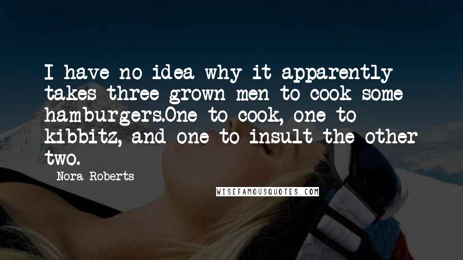 Nora Roberts Quotes: I have no idea why it apparently takes three grown men to cook some hamburgers.One to cook, one to kibbitz, and one to insult the other two.