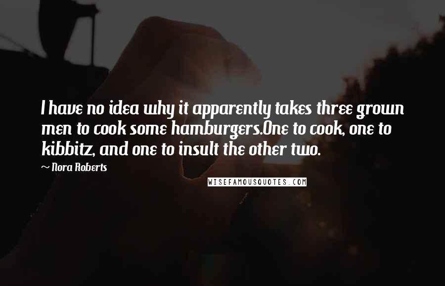 Nora Roberts Quotes: I have no idea why it apparently takes three grown men to cook some hamburgers.One to cook, one to kibbitz, and one to insult the other two.