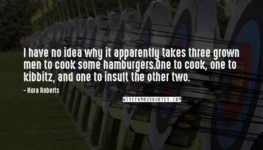 Nora Roberts Quotes: I have no idea why it apparently takes three grown men to cook some hamburgers.One to cook, one to kibbitz, and one to insult the other two.