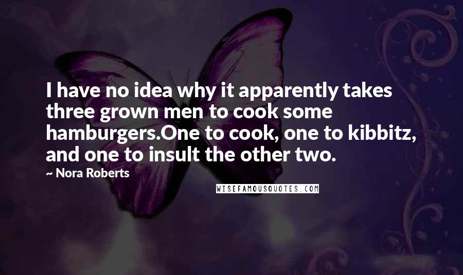 Nora Roberts Quotes: I have no idea why it apparently takes three grown men to cook some hamburgers.One to cook, one to kibbitz, and one to insult the other two.