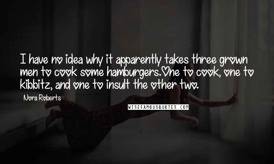 Nora Roberts Quotes: I have no idea why it apparently takes three grown men to cook some hamburgers.One to cook, one to kibbitz, and one to insult the other two.