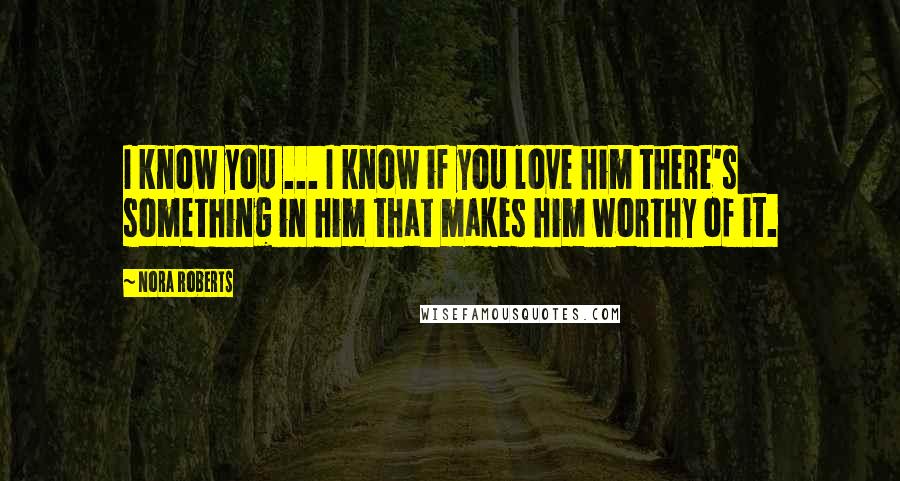 Nora Roberts Quotes: I know you ... I know if you love him there's something in him that makes him worthy of it.