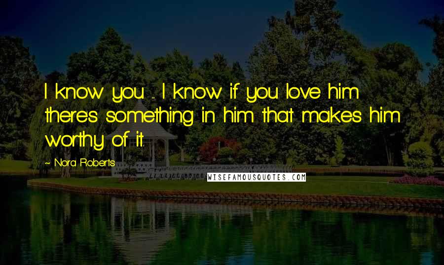 Nora Roberts Quotes: I know you ... I know if you love him there's something in him that makes him worthy of it.