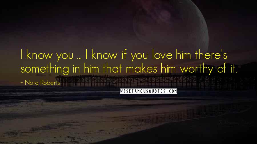 Nora Roberts Quotes: I know you ... I know if you love him there's something in him that makes him worthy of it.