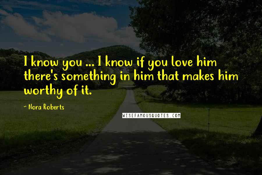 Nora Roberts Quotes: I know you ... I know if you love him there's something in him that makes him worthy of it.