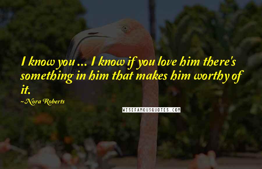 Nora Roberts Quotes: I know you ... I know if you love him there's something in him that makes him worthy of it.