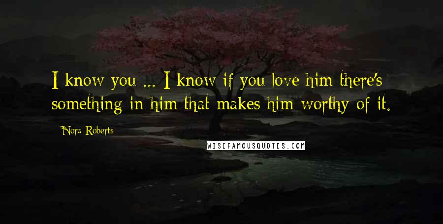 Nora Roberts Quotes: I know you ... I know if you love him there's something in him that makes him worthy of it.