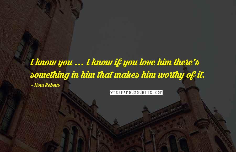 Nora Roberts Quotes: I know you ... I know if you love him there's something in him that makes him worthy of it.