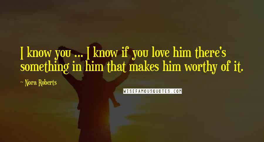 Nora Roberts Quotes: I know you ... I know if you love him there's something in him that makes him worthy of it.