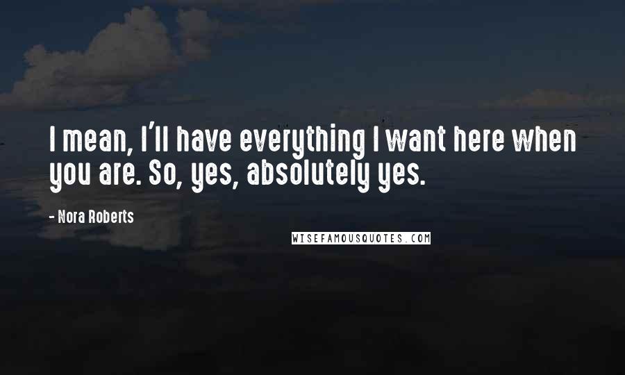 Nora Roberts Quotes: I mean, I'll have everything I want here when you are. So, yes, absolutely yes.