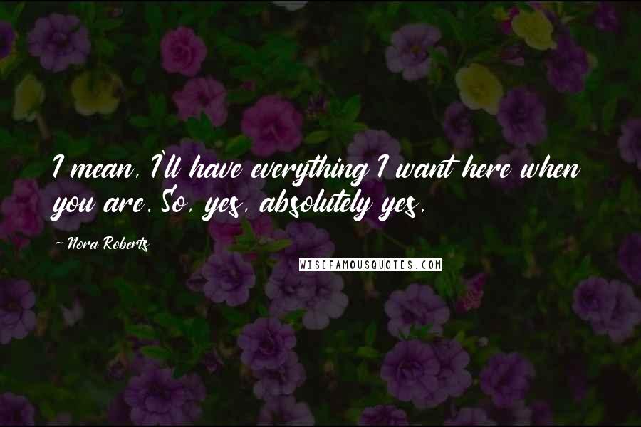 Nora Roberts Quotes: I mean, I'll have everything I want here when you are. So, yes, absolutely yes.