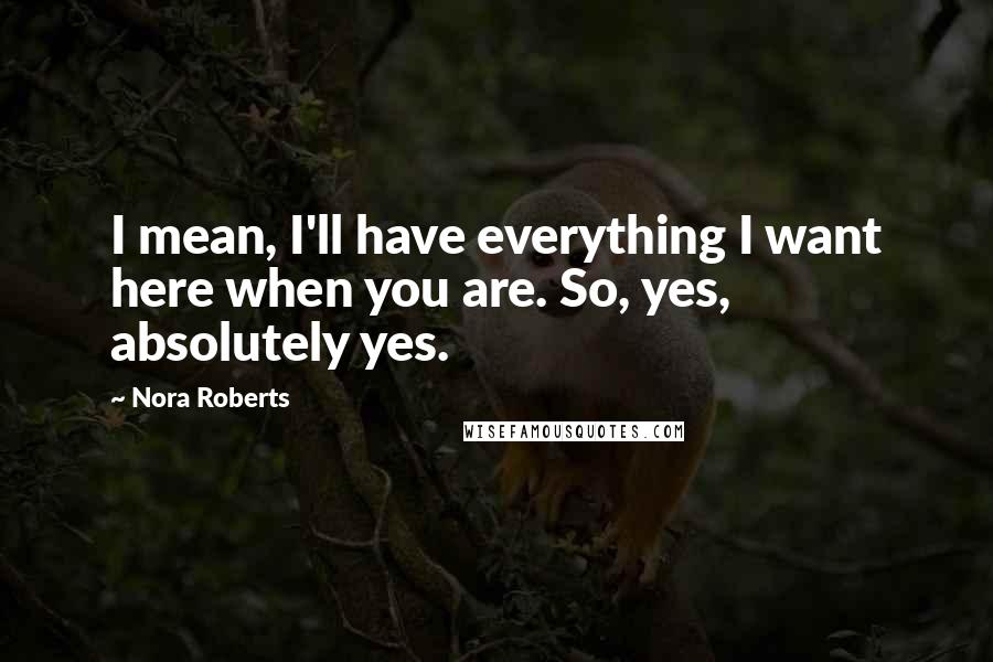 Nora Roberts Quotes: I mean, I'll have everything I want here when you are. So, yes, absolutely yes.