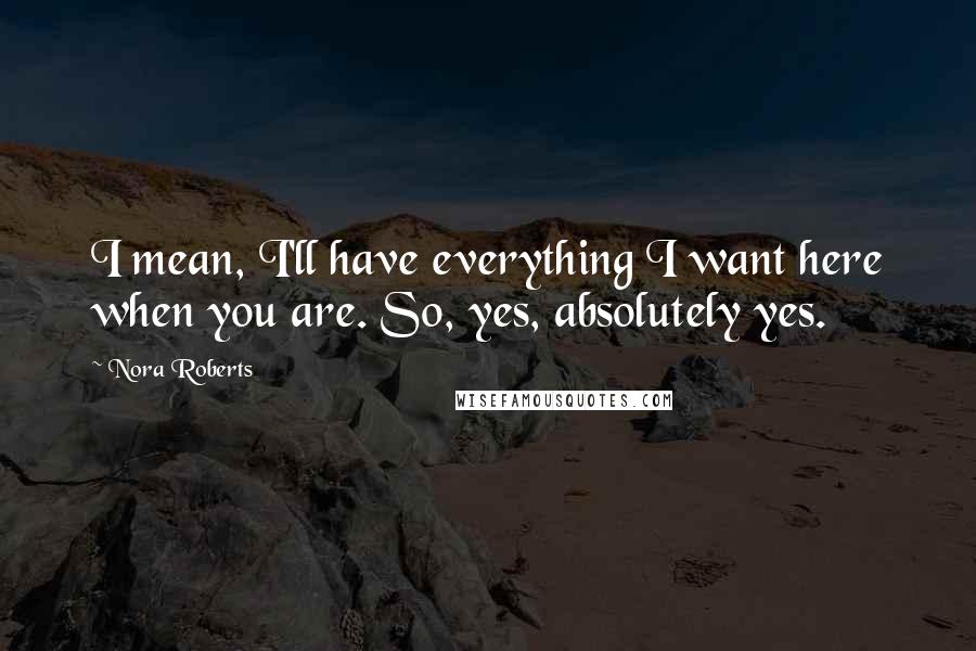 Nora Roberts Quotes: I mean, I'll have everything I want here when you are. So, yes, absolutely yes.