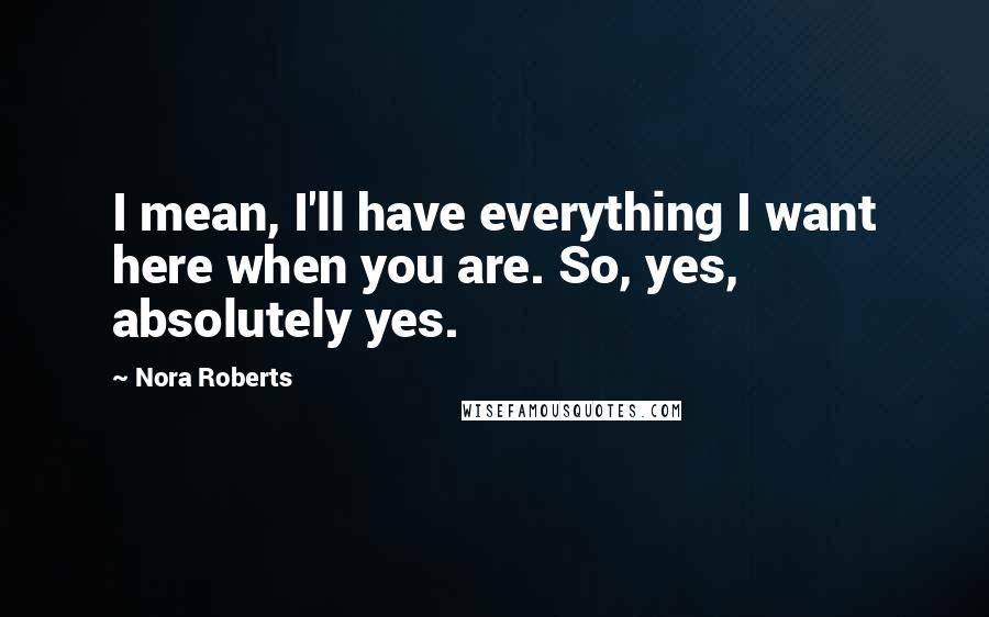 Nora Roberts Quotes: I mean, I'll have everything I want here when you are. So, yes, absolutely yes.