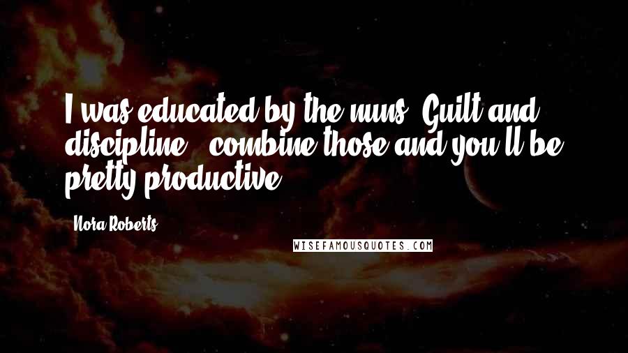 Nora Roberts Quotes: I was educated by the nuns. Guilt and discipline - combine those and you'll be pretty productive.