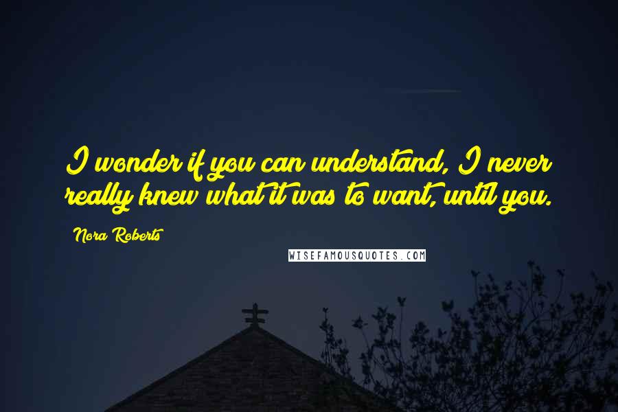 Nora Roberts Quotes: I wonder if you can understand, I never really knew what it was to want, until you.