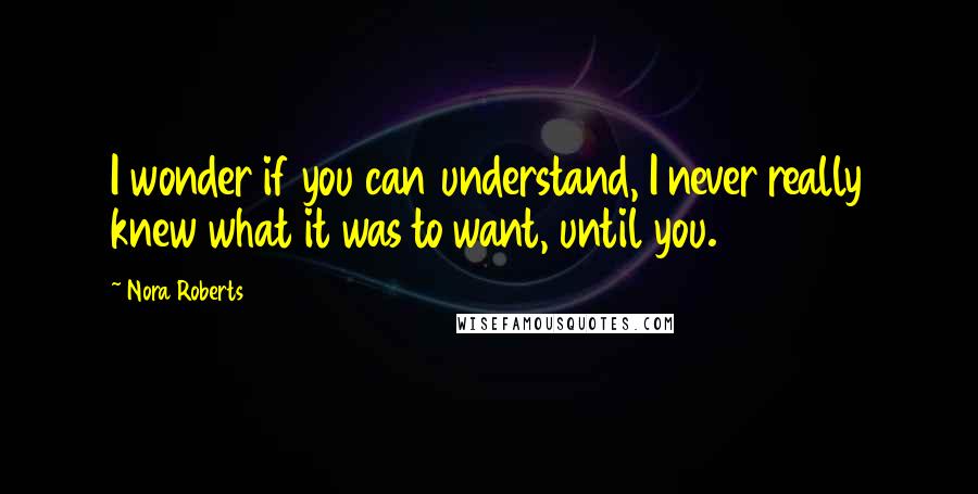 Nora Roberts Quotes: I wonder if you can understand, I never really knew what it was to want, until you.