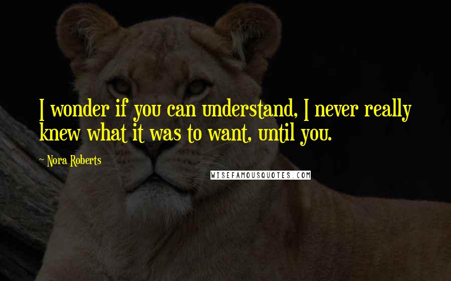 Nora Roberts Quotes: I wonder if you can understand, I never really knew what it was to want, until you.