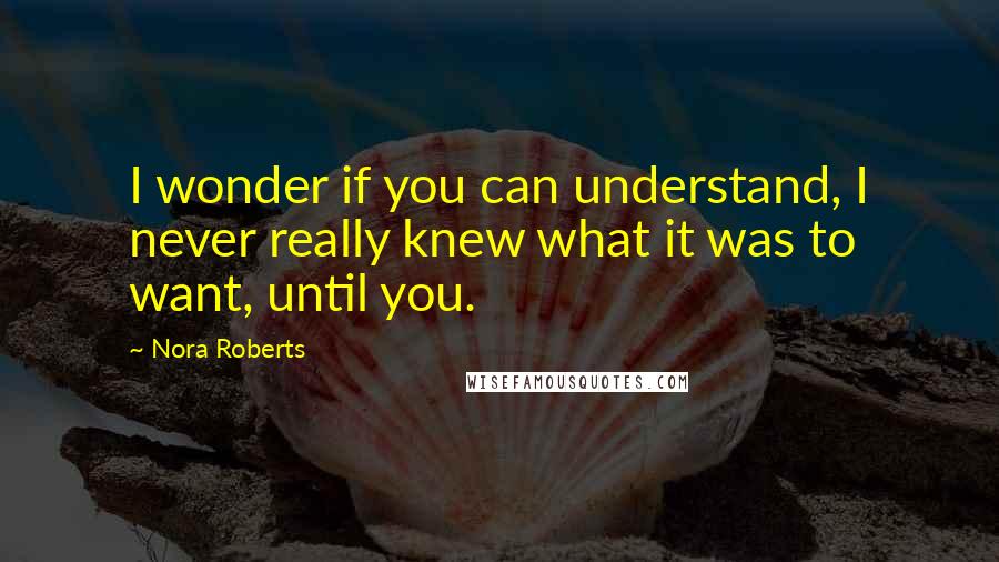 Nora Roberts Quotes: I wonder if you can understand, I never really knew what it was to want, until you.