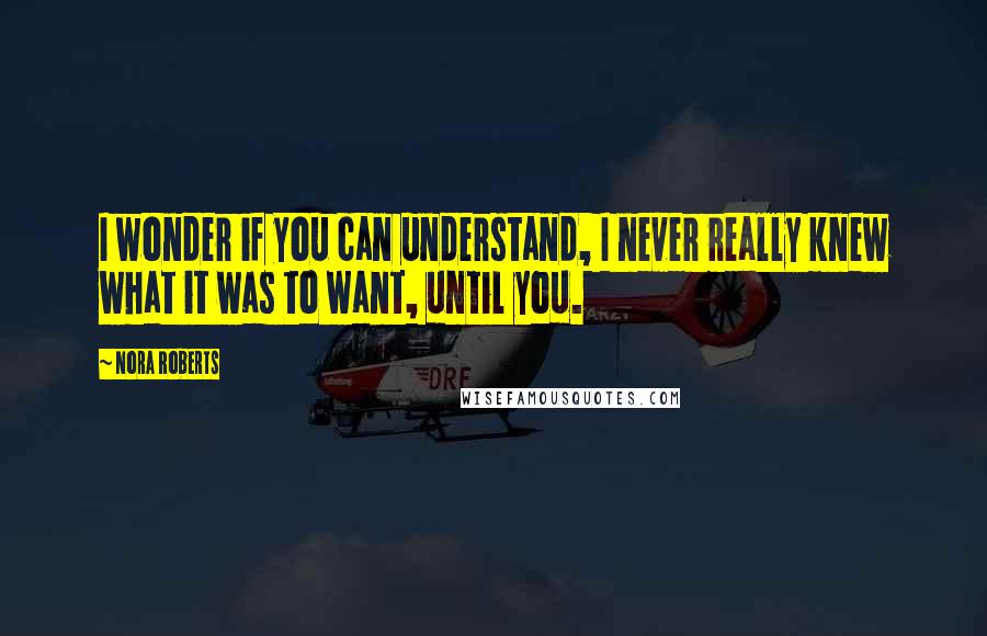 Nora Roberts Quotes: I wonder if you can understand, I never really knew what it was to want, until you.