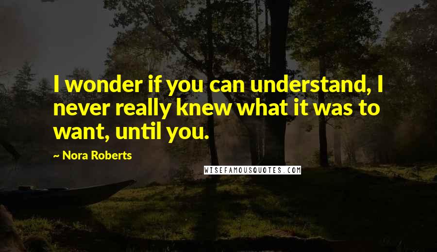 Nora Roberts Quotes: I wonder if you can understand, I never really knew what it was to want, until you.
