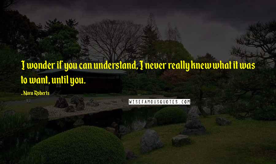 Nora Roberts Quotes: I wonder if you can understand, I never really knew what it was to want, until you.