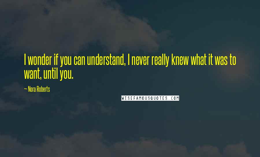 Nora Roberts Quotes: I wonder if you can understand, I never really knew what it was to want, until you.