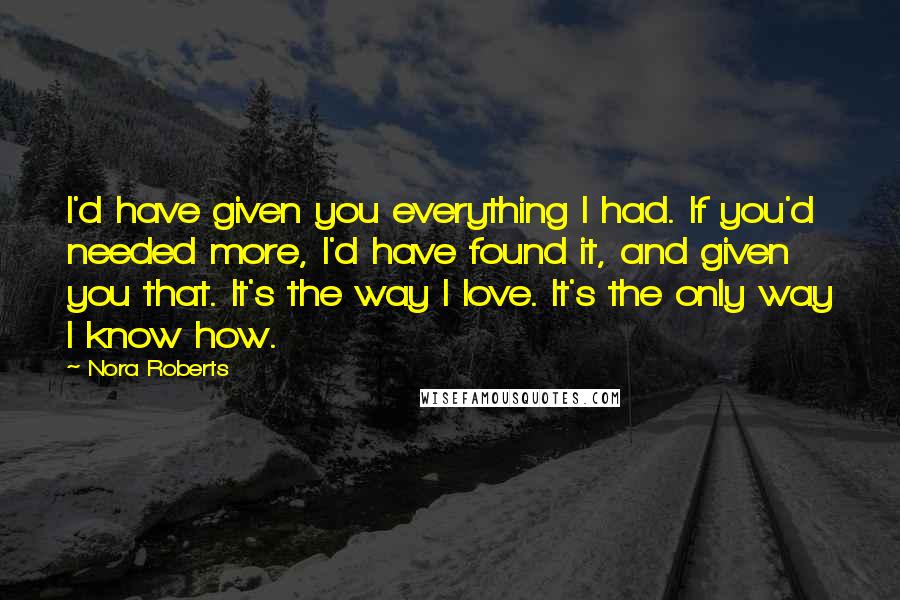 Nora Roberts Quotes: I'd have given you everything I had. If you'd needed more, I'd have found it, and given you that. It's the way I love. It's the only way I know how.