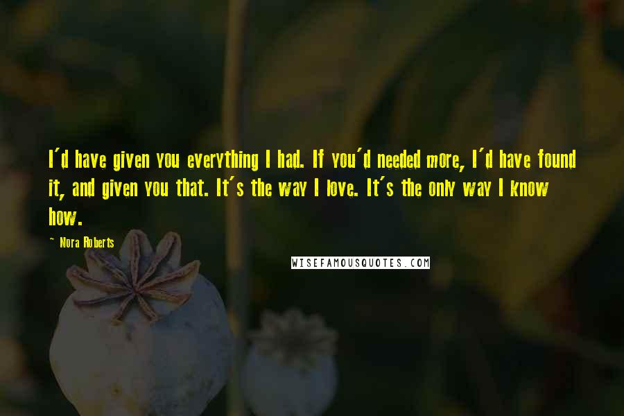 Nora Roberts Quotes: I'd have given you everything I had. If you'd needed more, I'd have found it, and given you that. It's the way I love. It's the only way I know how.