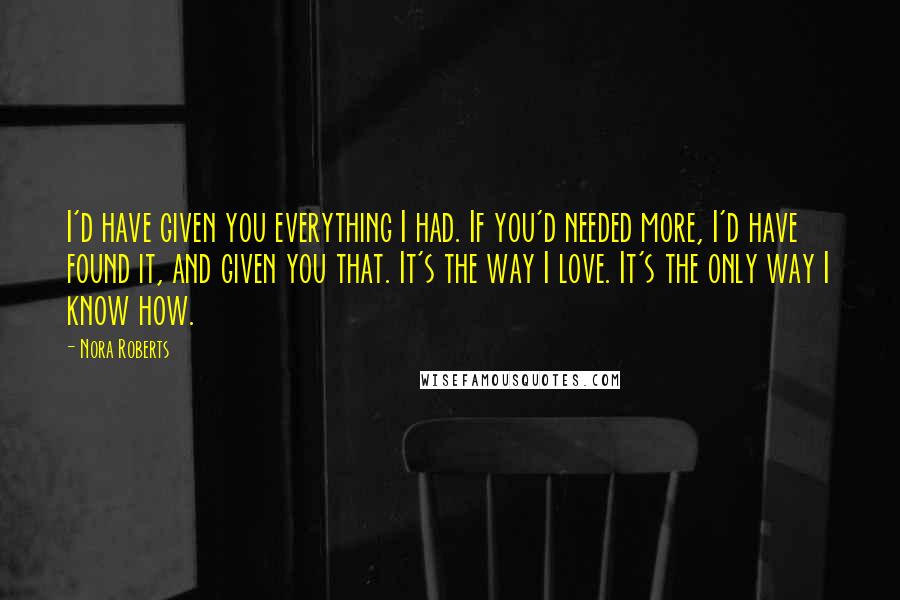 Nora Roberts Quotes: I'd have given you everything I had. If you'd needed more, I'd have found it, and given you that. It's the way I love. It's the only way I know how.