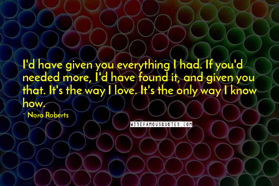 Nora Roberts Quotes: I'd have given you everything I had. If you'd needed more, I'd have found it, and given you that. It's the way I love. It's the only way I know how.