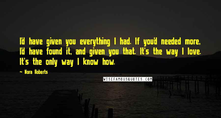 Nora Roberts Quotes: I'd have given you everything I had. If you'd needed more, I'd have found it, and given you that. It's the way I love. It's the only way I know how.