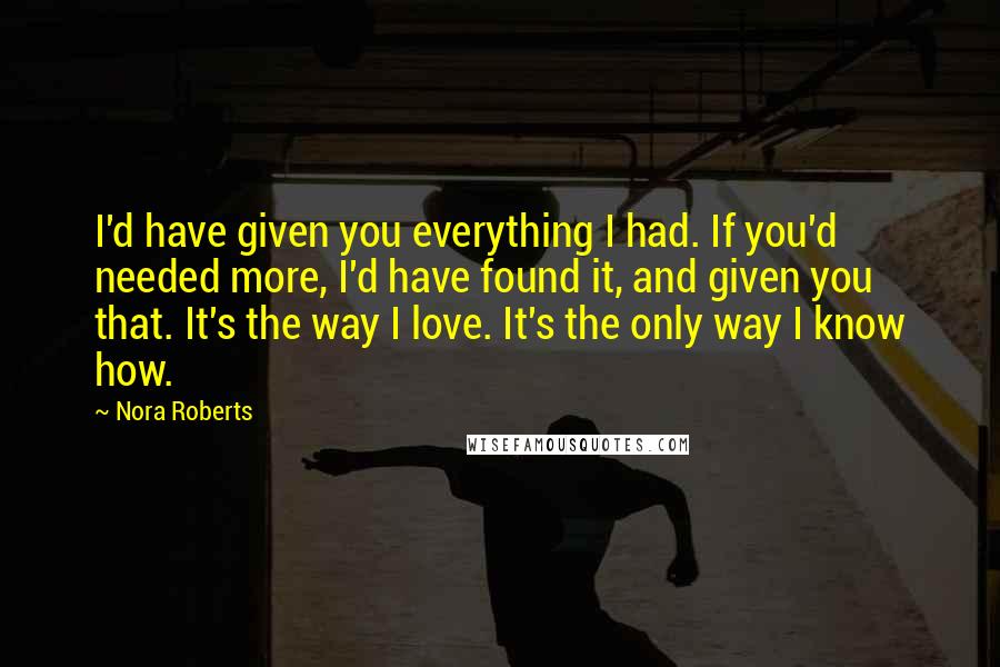 Nora Roberts Quotes: I'd have given you everything I had. If you'd needed more, I'd have found it, and given you that. It's the way I love. It's the only way I know how.