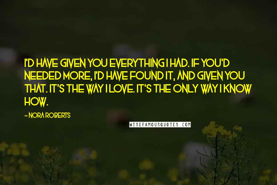 Nora Roberts Quotes: I'd have given you everything I had. If you'd needed more, I'd have found it, and given you that. It's the way I love. It's the only way I know how.