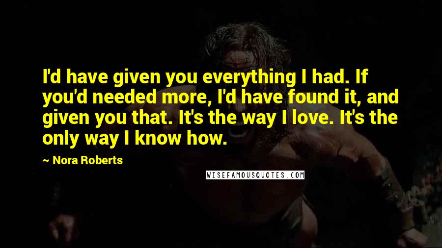 Nora Roberts Quotes: I'd have given you everything I had. If you'd needed more, I'd have found it, and given you that. It's the way I love. It's the only way I know how.