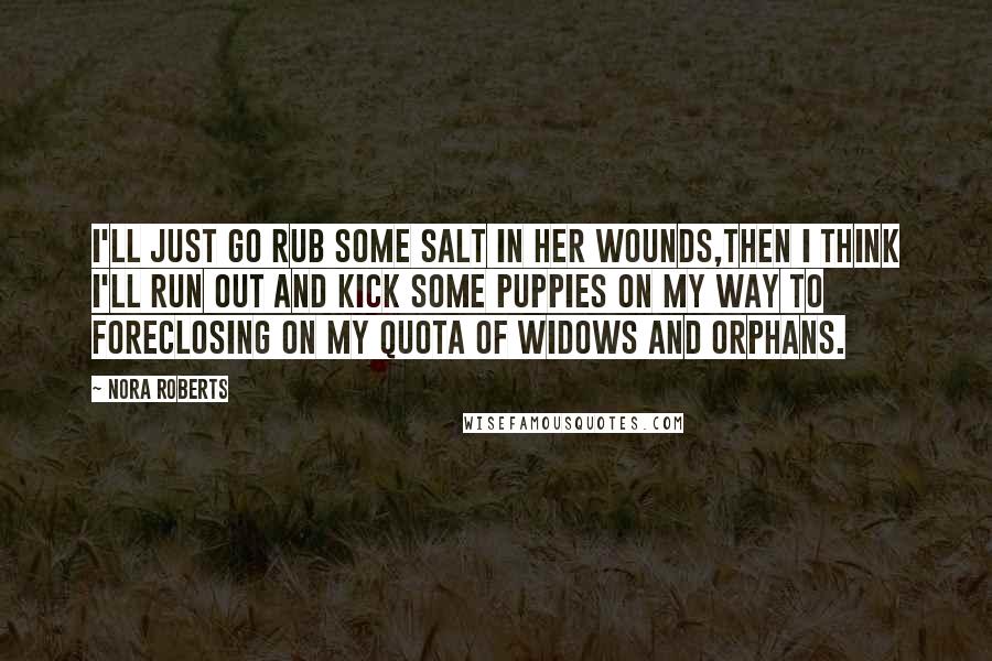 Nora Roberts Quotes: I'll just go rub some salt in her wounds,then i think I'll run out and kick some puppies on my way to foreclosing on my quota of widows and orphans.