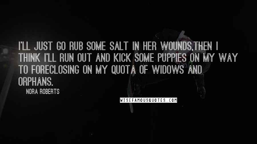 Nora Roberts Quotes: I'll just go rub some salt in her wounds,then i think I'll run out and kick some puppies on my way to foreclosing on my quota of widows and orphans.