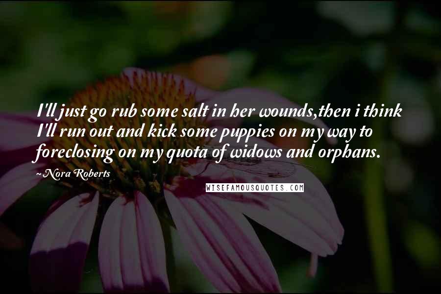 Nora Roberts Quotes: I'll just go rub some salt in her wounds,then i think I'll run out and kick some puppies on my way to foreclosing on my quota of widows and orphans.