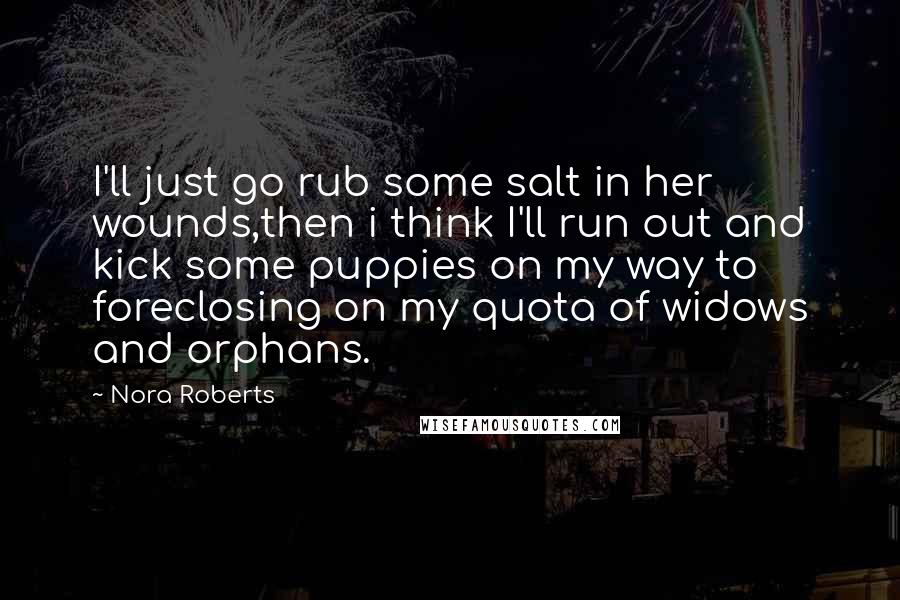 Nora Roberts Quotes: I'll just go rub some salt in her wounds,then i think I'll run out and kick some puppies on my way to foreclosing on my quota of widows and orphans.