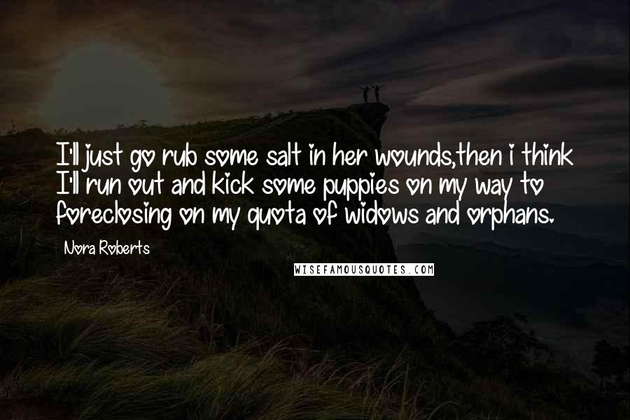 Nora Roberts Quotes: I'll just go rub some salt in her wounds,then i think I'll run out and kick some puppies on my way to foreclosing on my quota of widows and orphans.