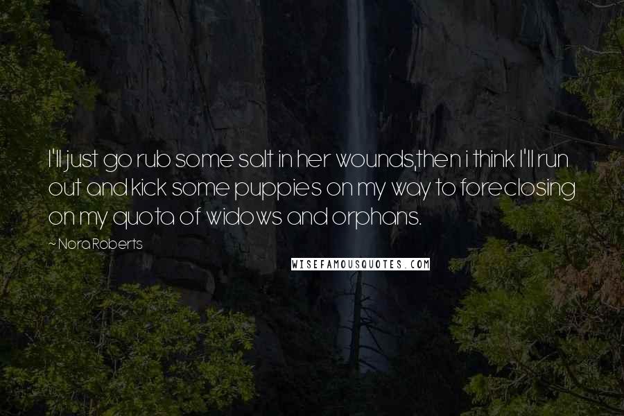 Nora Roberts Quotes: I'll just go rub some salt in her wounds,then i think I'll run out and kick some puppies on my way to foreclosing on my quota of widows and orphans.