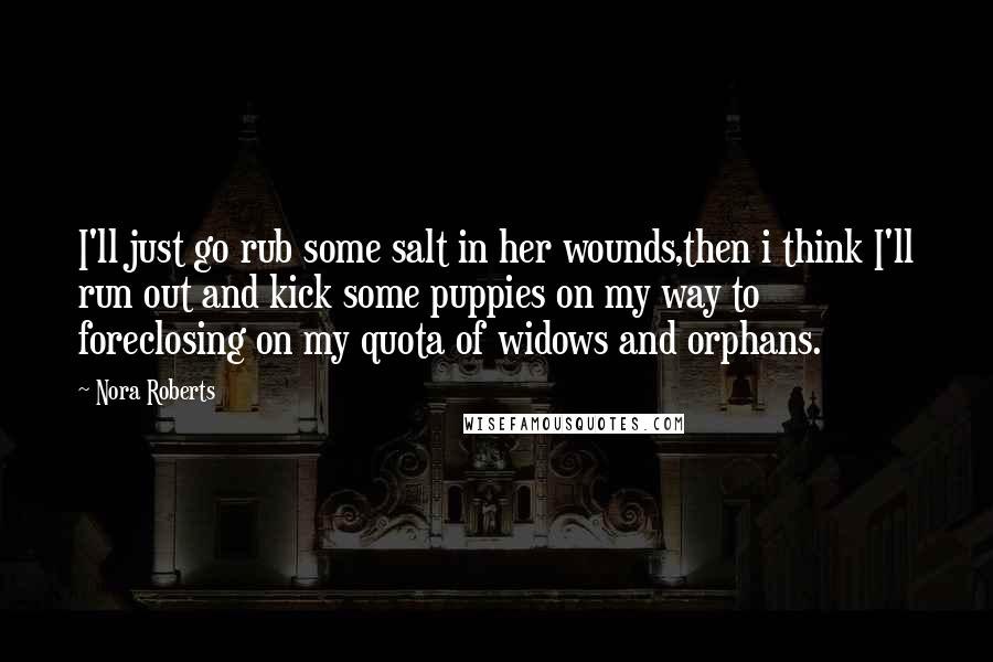 Nora Roberts Quotes: I'll just go rub some salt in her wounds,then i think I'll run out and kick some puppies on my way to foreclosing on my quota of widows and orphans.
